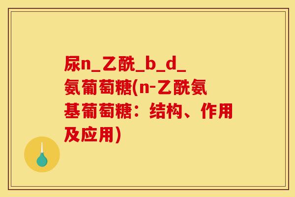 尿n_乙酰_b_d_氨葡萄糖(n-乙酰氨基葡萄糖:结构、作用及应用) 尿n_乙酰_b_d_氨葡萄糖(n-乙酰氨基葡萄糖:结构、作用及应用)