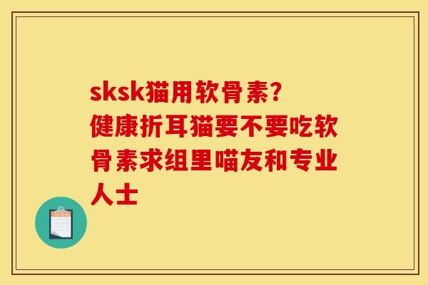 sksk猫用软骨素？健康折耳猫要不要吃软骨素求组里喵友和专业人士