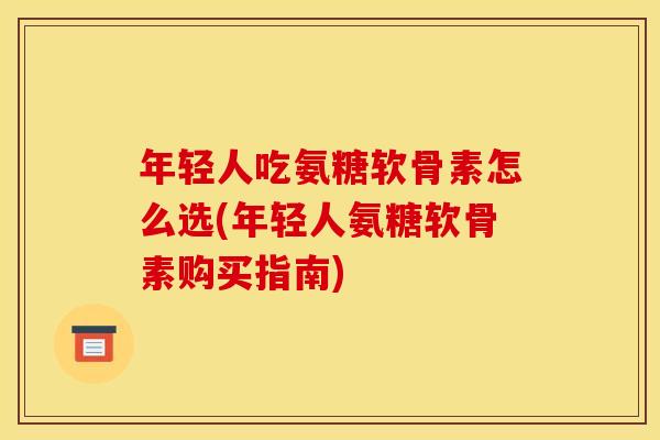 年轻人吃氨糖软骨素怎么选(年轻人氨糖软骨素购买指南)