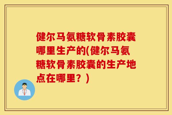 健尔马氨糖软骨素胶囊哪里生产的(健尔马氨糖软骨素胶囊的生产地点在哪里？)