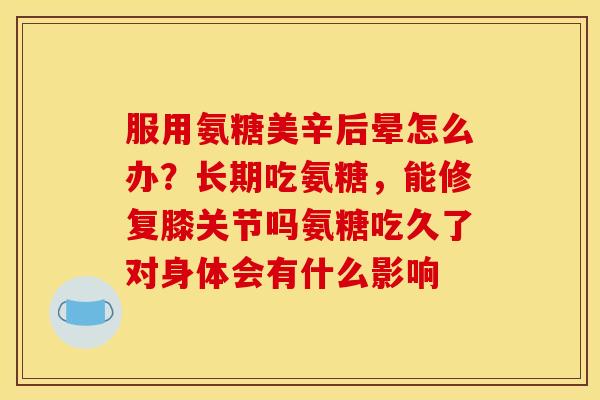 服用氨糖美辛后晕怎么办？长期吃氨糖，能修复膝关节吗氨糖吃久了对身体会有什么影响