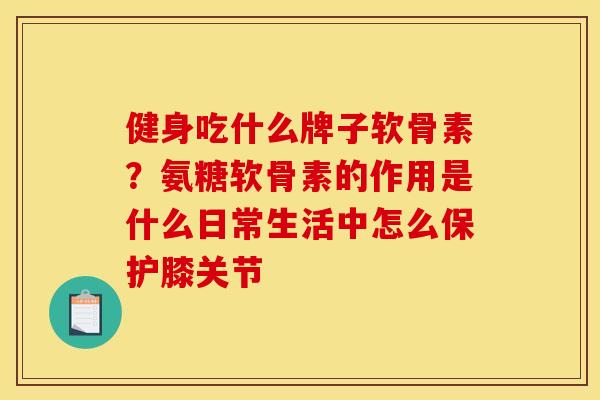 健身吃什么牌子软骨素？氨糖软骨素的作用是什么日常生活中怎么保护膝关节