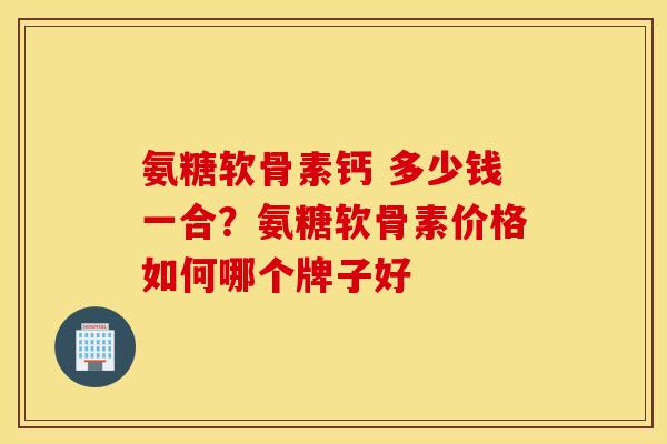 氨糖软骨素钙 多少钱一合？氨糖软骨素价格如何哪个牌子好