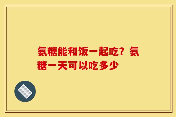 氨糖能和饭一起吃？氨糖一天可以吃多少