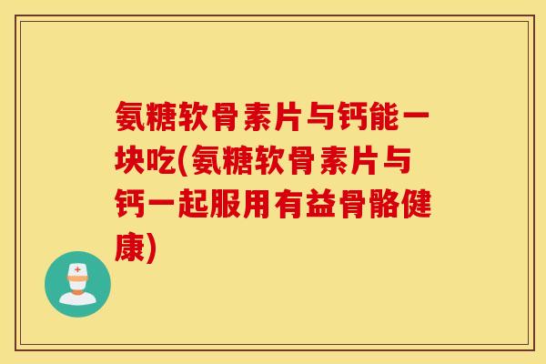 氨糖软骨素片与钙能一块吃(氨糖软骨素片与钙一起服用有益骨骼健康)