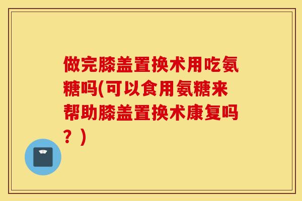 做完膝盖置换术用吃氨糖吗(可以食用氨糖来帮助膝盖置换术康复吗？)