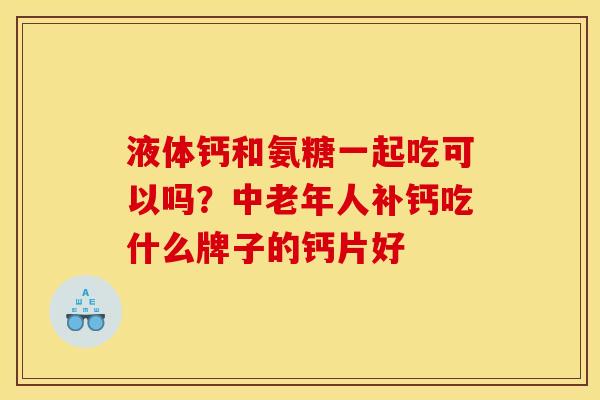 液体钙和氨糖一起吃可以吗？中老年人补钙吃什么牌子的钙片好