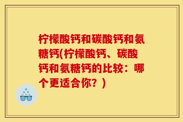 柠檬酸钙和碳酸钙和氨糖钙(柠檬酸钙、碳酸钙和氨糖钙的比较：哪个更适合你？)