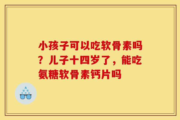小孩子可以吃软骨素吗？儿子十四岁了，能吃氨糖软骨素钙片吗