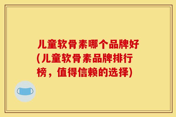 儿童软骨素哪个品牌好(儿童软骨素品牌排行榜，值得信赖的选择)