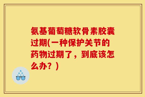 氨基葡萄糖软骨素胶囊过期(一种保护关节的药物过期了，到底该怎么办？)