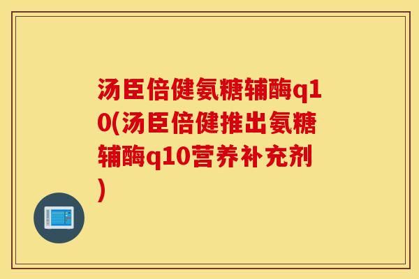 汤臣倍健氨糖辅酶q10(汤臣倍健推出氨糖辅酶q10营养补充剂)