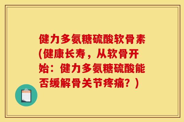 健力多氨糖硫酸软骨素(健康长寿，从软骨开始：健力多氨糖硫酸能否缓解骨关节疼痛？)