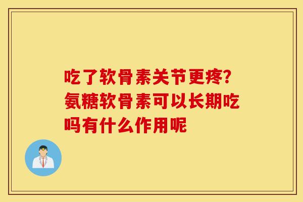 吃了软骨素关节更疼？氨糖软骨素可以长期吃吗有什么作用呢