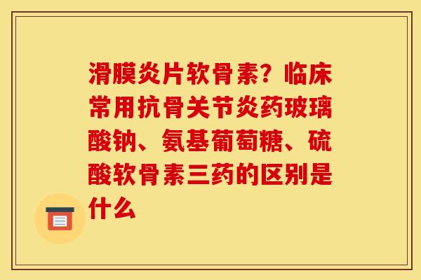 滑膜炎片软骨素？临床常用抗骨关节炎药玻璃酸钠、氨基葡萄糖、硫酸软骨素三药的区别是什么