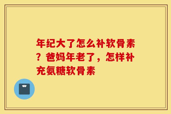 年纪大了怎么补软骨素？爸妈年老了，怎样补充氨糖软骨素
