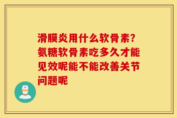 滑膜炎用什么软骨素？氨糖软骨素吃多久才能见效呢能不能改善关节问题呢