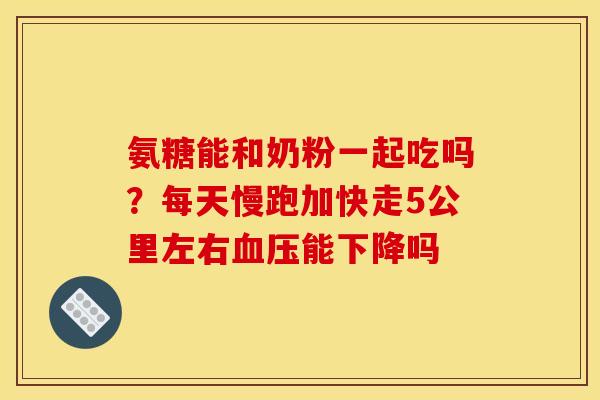 氨糖能和奶粉一起吃吗？每天慢跑加快走5公里左右血压能下降吗
