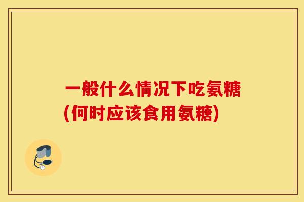一般什么情况下吃氨糖(何时应该食用氨糖)
