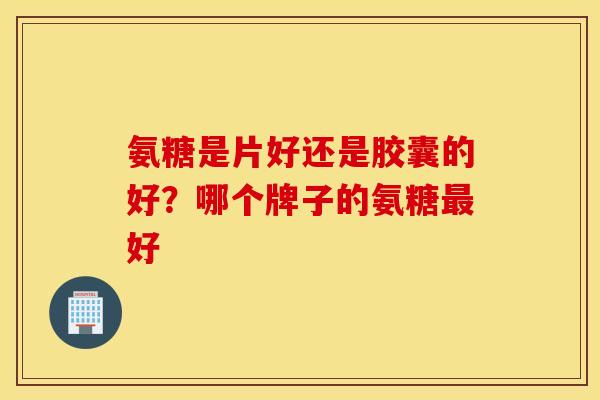 氨糖是片好还是胶囊的好?哪个牌子的氨糖最好 氨糖是片好还是胶囊的好?哪个牌子的氨糖最好