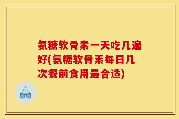 氨糖软骨素一天吃几遍好(氨糖软骨素每日几次餐前食用最合适)