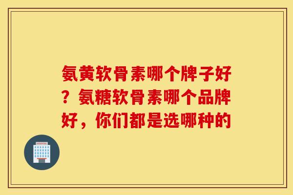 氨黄软骨素哪个牌子好？氨糖软骨素哪个品牌好，你们都是选哪种的