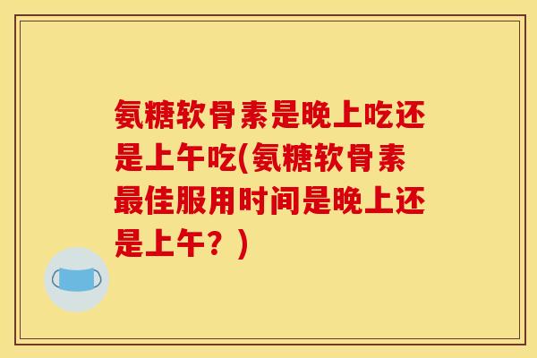 氨糖软骨素是晚上吃还是上午吃(氨糖软骨素最佳服用时间是晚上还是上午？)