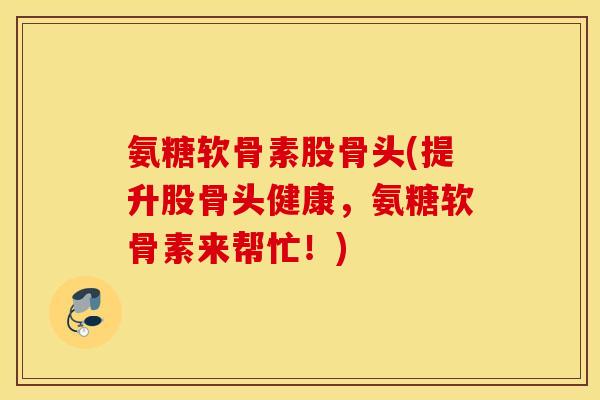 氨糖软骨素股骨头(提升股骨头健康，氨糖软骨素来帮忙！)