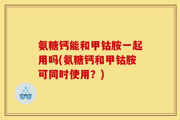 氨糖钙能和甲钴胺一起用吗(氨糖钙和甲钴胺可同时使用？)