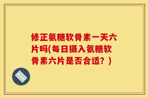 修正氨糖软骨素一天六片吗(每日摄入氨糖软骨素六片是否合适？)