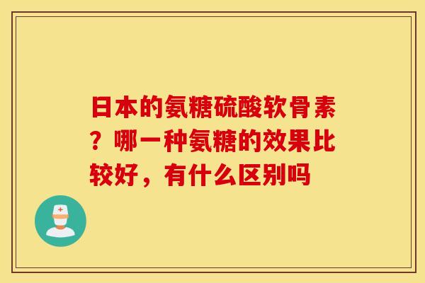 日本的氨糖硫酸软骨素？哪一种氨糖的效果比较好，有什么区别吗