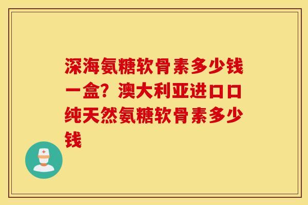 深海氨糖软骨素多少钱一盒？澳大利亚进口口纯天然氨糖软骨素多少钱