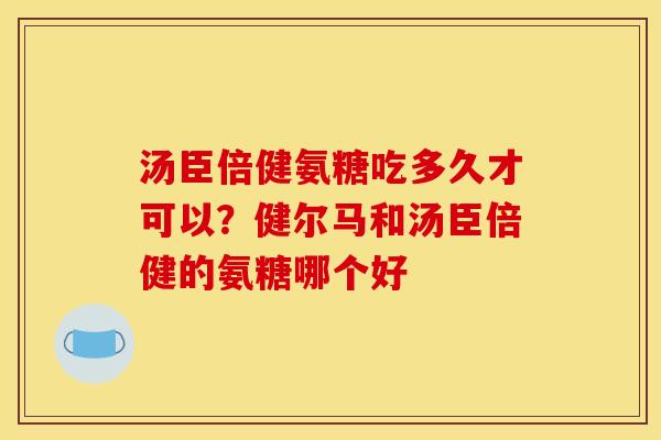 汤臣倍健氨糖吃多久才可以？健尔马和汤臣倍健的氨糖哪个好