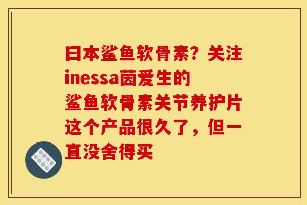 曰本鲨鱼软骨素?关注inessa茵爱生的鲨鱼软骨素关节养护片这个产品很久了,但一直没舍得买 曰本鲨鱼软骨素?关注inessa茵爱生的鲨鱼软骨素关节养护片这个产品很久了,但一直没舍得买