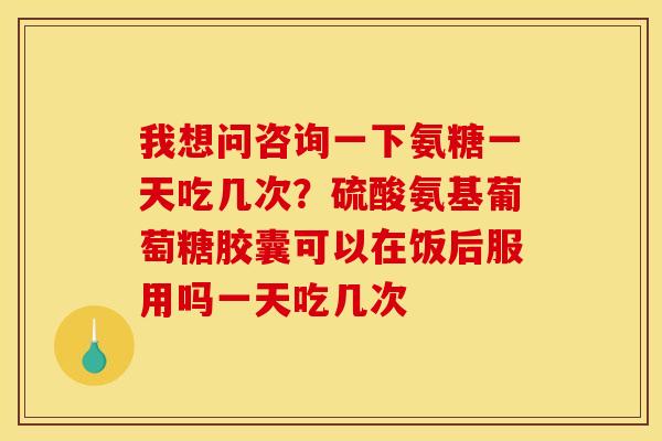 我想问咨询一下氨糖一天吃几次？硫酸氨基葡萄糖胶囊可以在饭后服用吗一天吃几次
