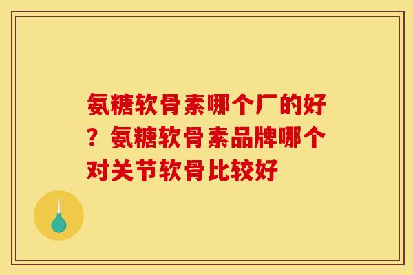 氨糖软骨素哪个厂的好？氨糖软骨素品牌哪个对关节软骨比较好