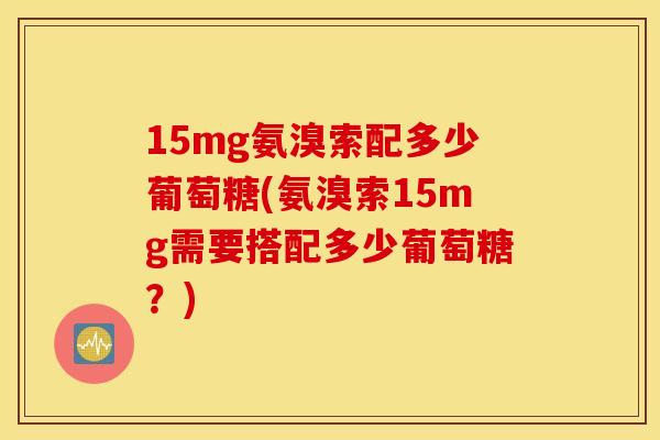 15mg氨溴索配多少葡萄糖(氨溴索15mg需要搭配多少葡萄糖？)