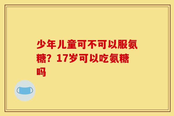 少年儿童可不可以服氨糖？17岁可以吃氨糖吗