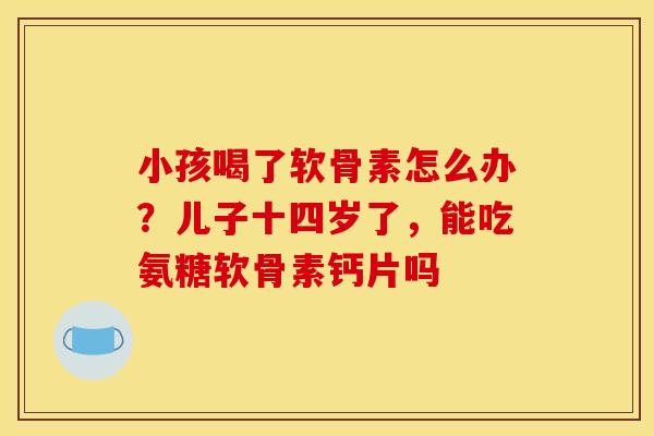 小孩喝了软骨素怎么办？儿子十四岁了，能吃氨糖软骨素钙片吗