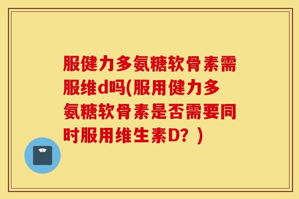 服健力多氨糖软骨素需服维d吗(服用健力多氨糖软骨素是否需要同时服用维生素D？)