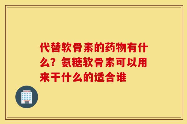 代替软骨素的药物有什么？氨糖软骨素可以用来干什么的适合谁