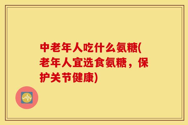 中老年人吃什么氨糖(老年人宜选食氨糖，保护关节健康)