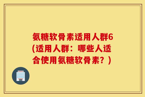氨糖软骨素适用人群6(适用人群：哪些人适合使用氨糖软骨素？)
