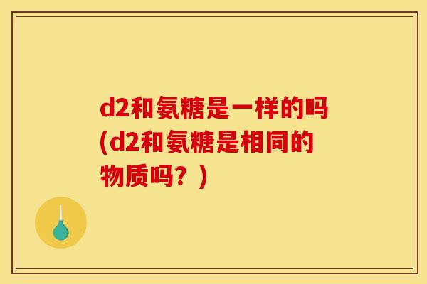 d2和氨糖是一样的吗(d2和氨糖是相同的物质吗？)