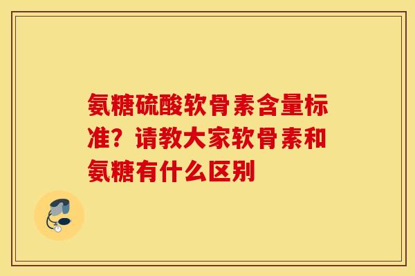 氨糖硫酸软骨素含量标准？请教大家软骨素和氨糖有什么区别