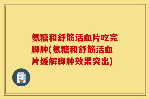 氨糖和舒筋活血片吃完脚肿(氨糖和舒筋活血片缓解脚肿效果突出)