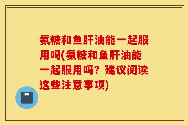 氨糖和鱼肝油能一起服用吗(氨糖和鱼肝油能一起服用吗？建议阅读这些注意事项)