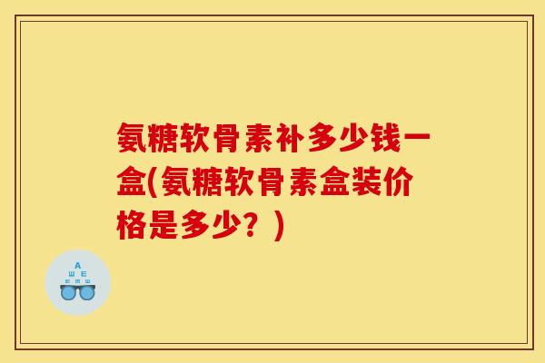 氨糖软骨素补多少钱一盒(氨糖软骨素盒装价格是多少？)