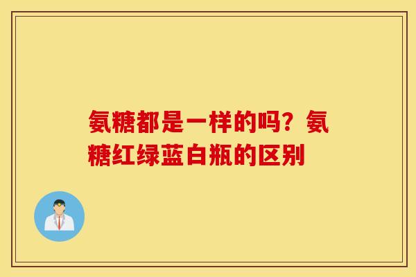 氨糖都是一样的吗？氨糖红绿蓝白瓶的区别