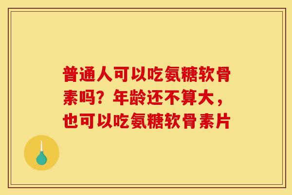 普通人可以吃氨糖软骨素吗？年龄还不算大，也可以吃氨糖软骨素片